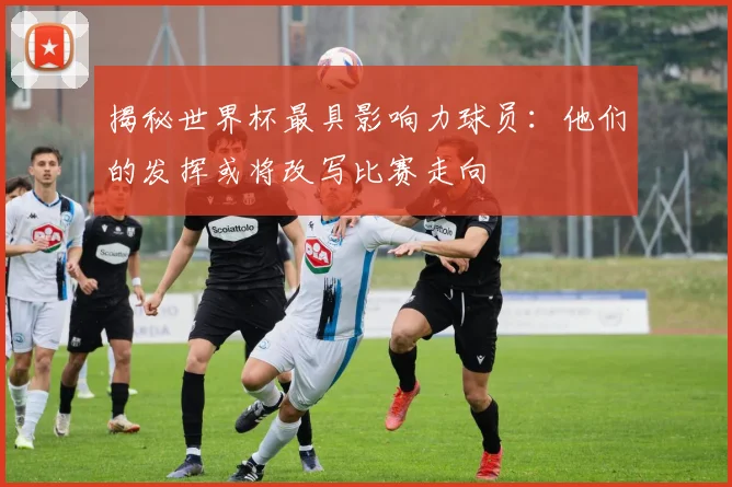揭秘世界杯最具影响力球员：他们的发挥或将改写比赛走向