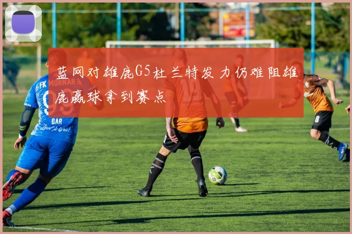 蓝网对雄鹿G5杜兰特发力仍难阻雄鹿赢球拿到赛点