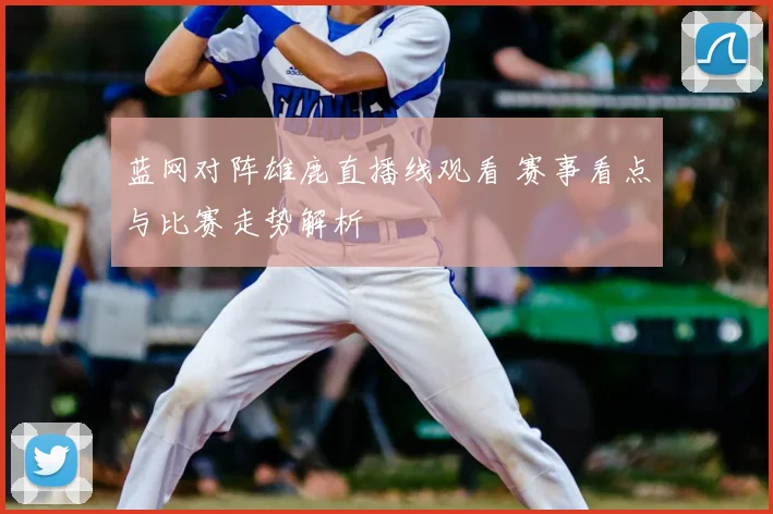 蓝网对阵雄鹿直播线观看 赛事看点与比赛走势解析