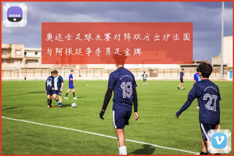 奥运会足球决赛对阵双方出炉法国与阿根廷争夺男足金牌