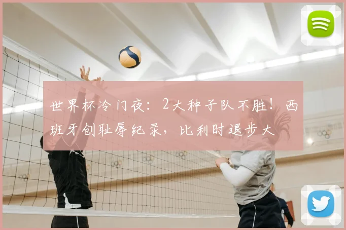 世界杯冷门夜：2大种子队不胜！西班牙创耻辱纪录，比利时退步大