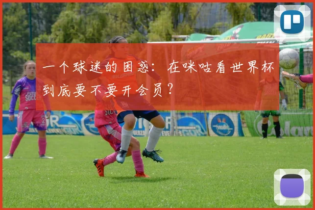 一个球迷的困惑：在咪咕看世界杯到底要不要开会员？