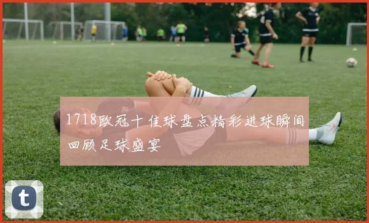1718欧冠十佳球盘点精彩进球瞬间回顾足球盛宴