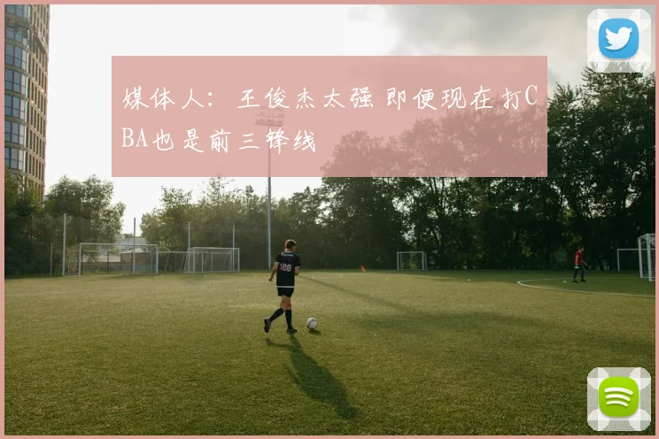 媒体人：王俊杰太强 即便现在打CBA也是前三锋线
