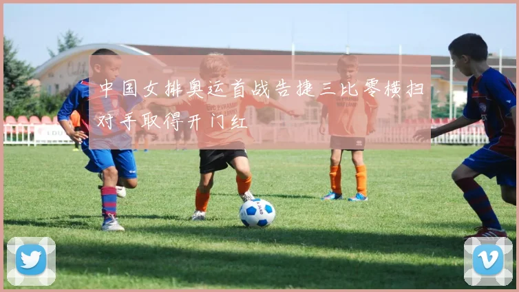 中国女排奥运首战告捷三比零横扫对手取得开门红