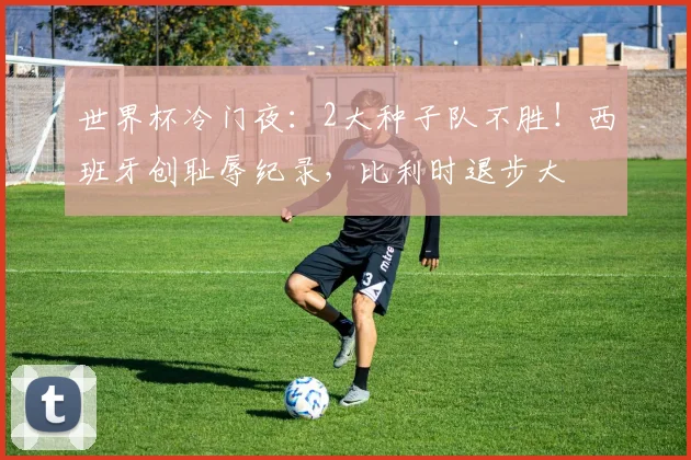 世界杯冷门夜：2大种子队不胜！西班牙创耻辱纪录，比利时退步大