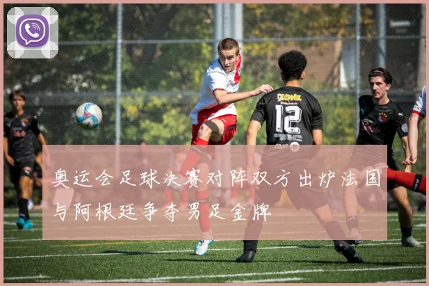 奥运会足球决赛对阵双方出炉法国与阿根廷争夺男足金牌